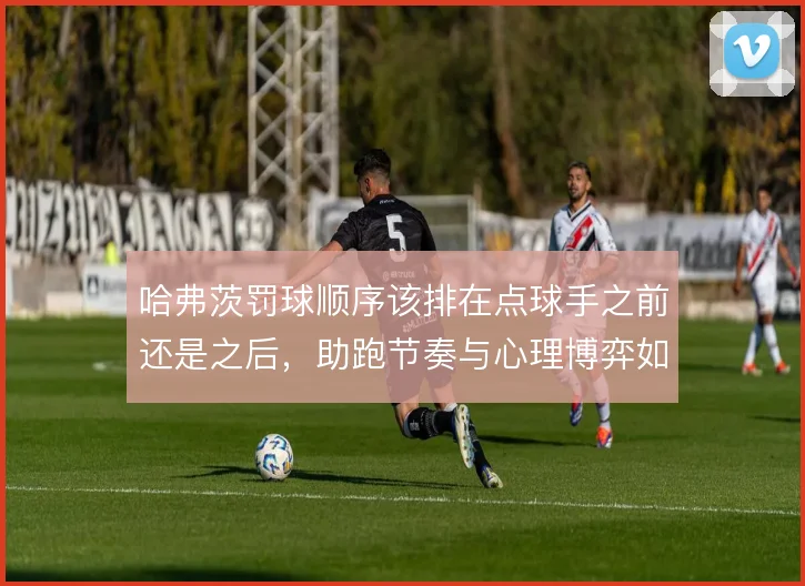 哈弗茨罚球顺序该排在点球手之前还是之后，助跑节奏与心理博弈如何取舍