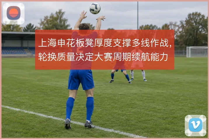 上海申花板凳厚度支撑多线作战,轮换质量决定大赛周期续航能力