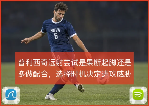 普利西奇远射尝试是果断起脚还是多做配合，选择时机决定进攻威胁