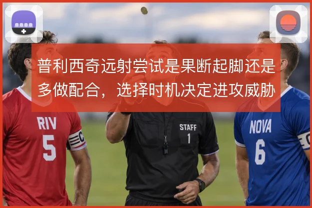 普利西奇远射尝试是果断起脚还是多做配合,选择时机决定进攻威胁