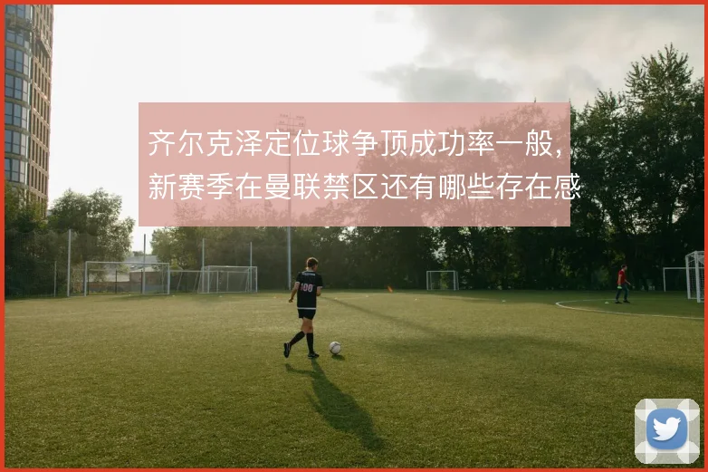 齐尔克泽定位球争顶成功率一般,新赛季在曼联禁区还有哪些存在感