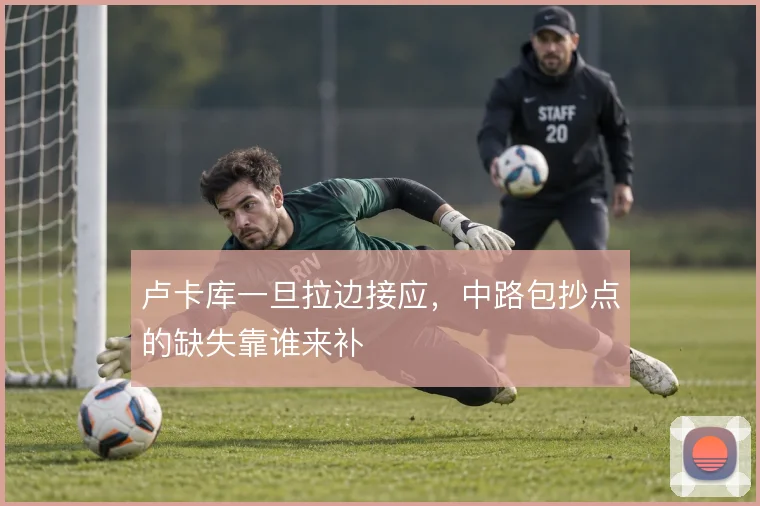 卢卡库一旦拉边接应,中路包抄点的缺失靠谁来补