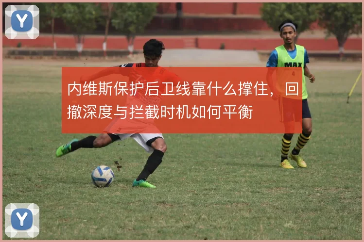 内维斯保护后卫线靠什么撑住，回撤深度与拦截时机如何平衡