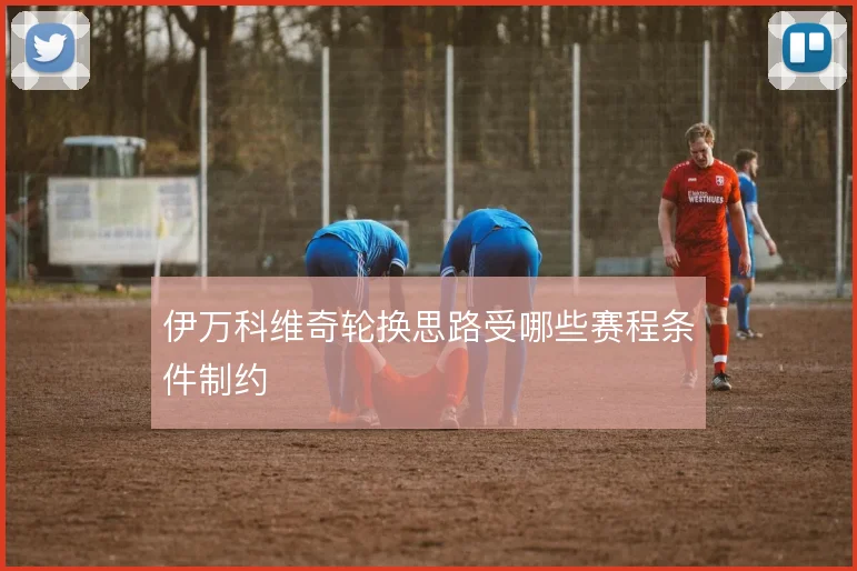 伊万科维奇轮换思路受哪些赛程条件制约