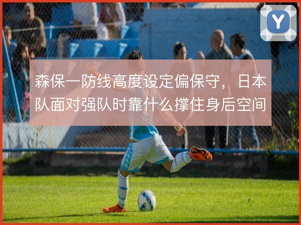 森保一防线高度设定偏保守，日本队面对强队时靠什么撑住身后空间