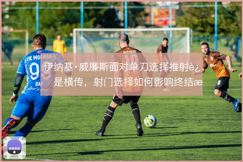 伊纳基·威廉斯面对单刀选择推射还是横传,射门选择如何影响终结效率