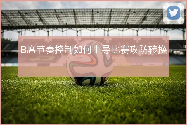 B席节奏控制如何主导比赛攻防转换
