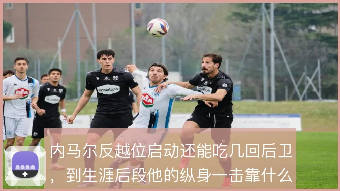 内马尔反越位启动还能吃几回后卫，到生涯后段他的纵身一击靠什么保鲜