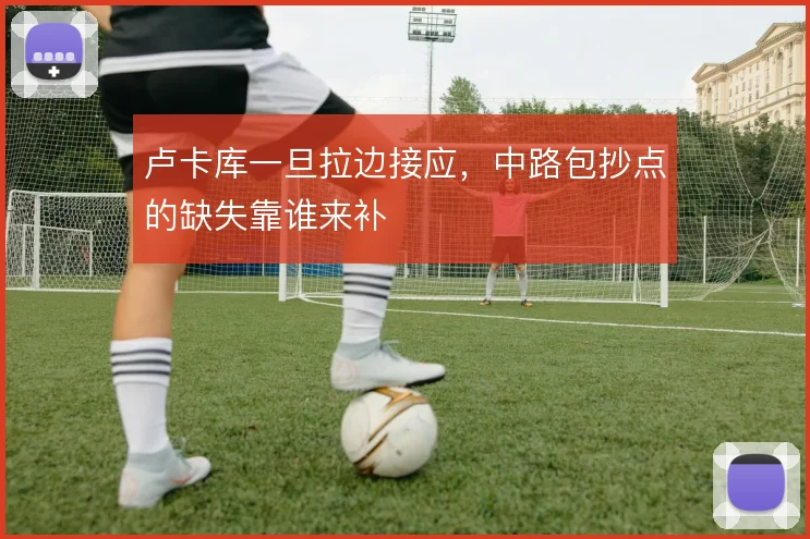 卢卡库一旦拉边接应,中路包抄点的缺失靠谁来补