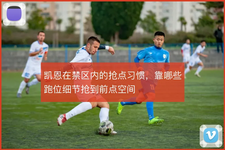 凯恩在禁区内的抢点习惯,靠哪些跑位细节抢到前点空间