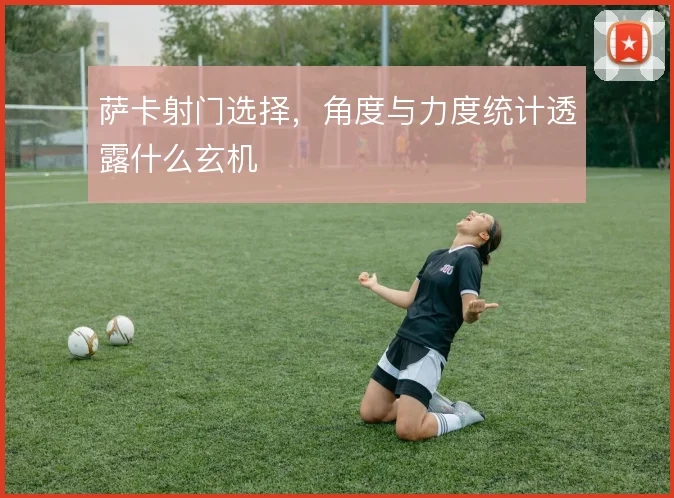 萨卡射门选择,角度与力度统计透露什么玄机