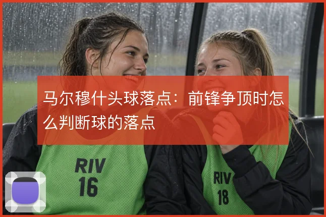 马尔穆什头球落点:前锋争顶时怎么判断球的落点