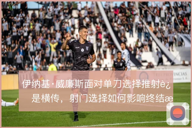 伊纳基·威廉斯面对单刀选择推射还是横传，射门选择如何影响终结效率