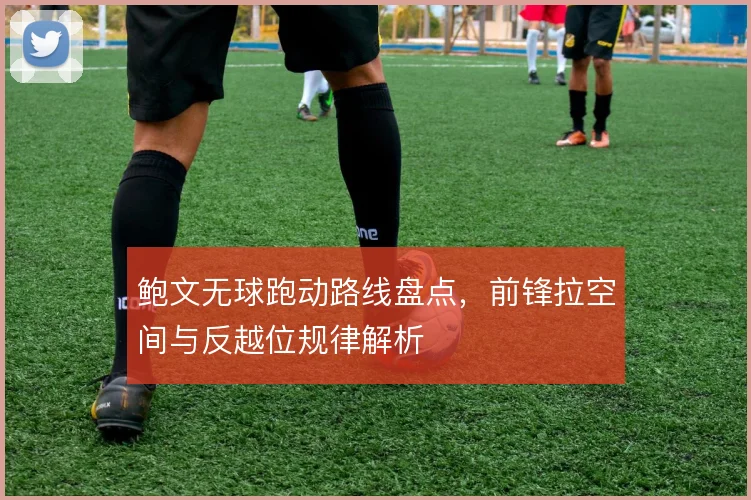 鲍文无球跑动路线盘点，前锋拉空间与反越位规律解析