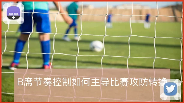 B席节奏控制如何主导比赛攻防转换