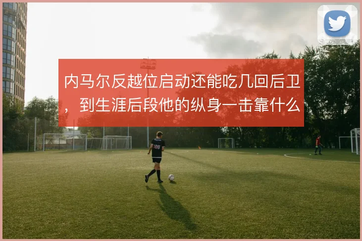 内马尔反越位启动还能吃几回后卫，到生涯后段他的纵身一击靠什么保鲜