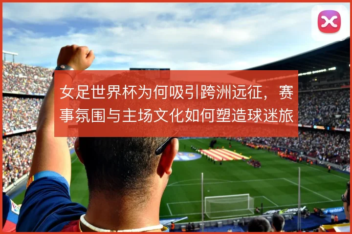 女足世界杯为何吸引跨洲远征,赛事氛围与主场文化如何塑造球迷旅程