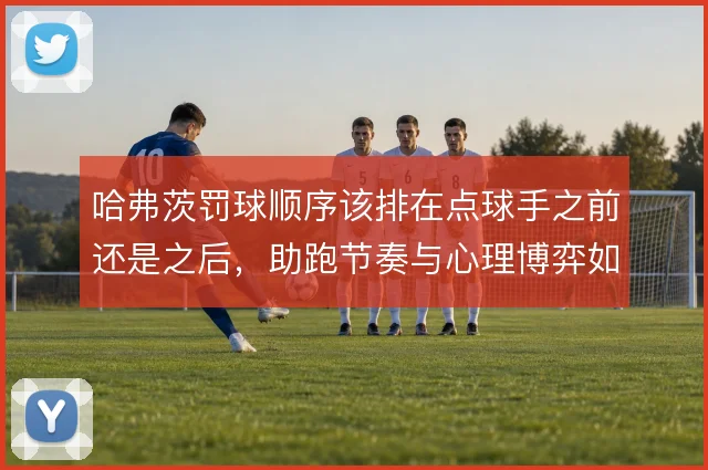 哈弗茨罚球顺序该排在点球手之前还是之后，助跑节奏与心理博弈如何取舍