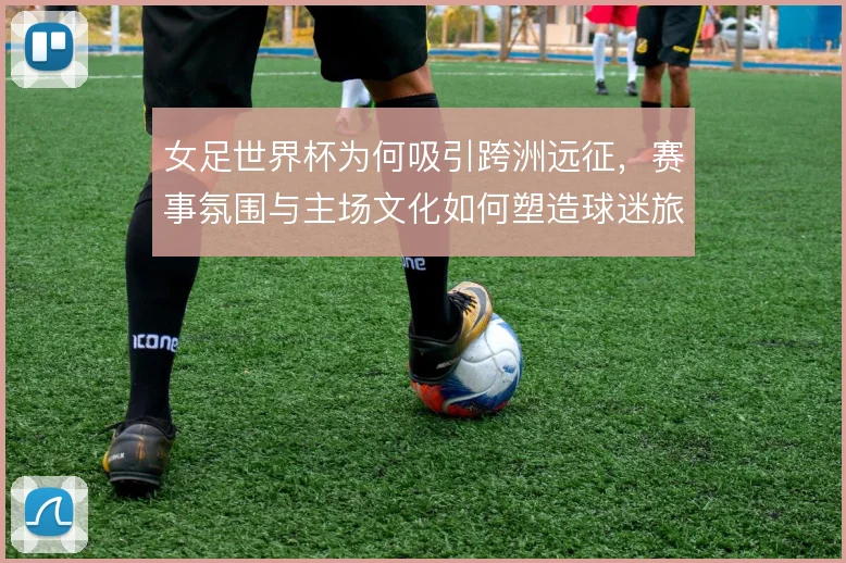 女足世界杯为何吸引跨洲远征,赛事氛围与主场文化如何塑造球迷旅程
