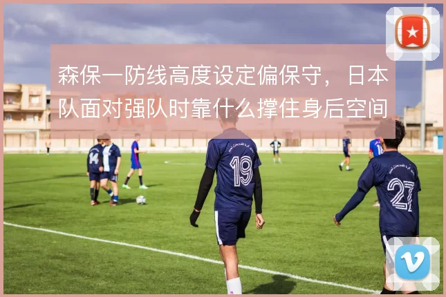 森保一防线高度设定偏保守,日本队面对强队时靠什么撑住身后空间