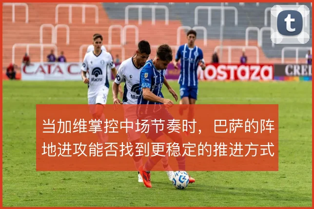 当加维掌控中场节奏时,巴萨的阵地进攻能否找到更稳定的推进方式