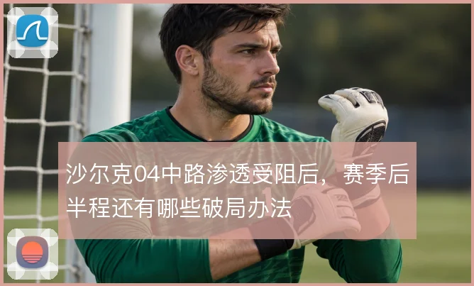 沙尔克04中路渗透受阻后,赛季后半程还有哪些破局办法