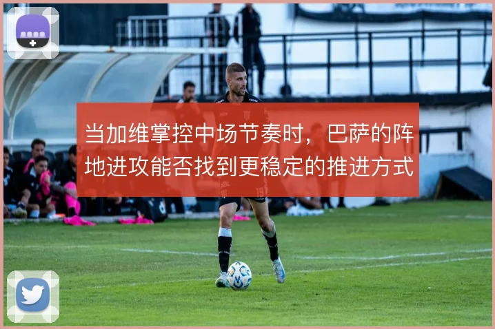 当加维掌控中场节奏时,巴萨的阵地进攻能否找到更稳定的推进方式