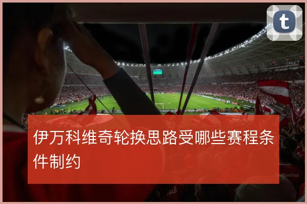 伊万科维奇轮换思路受哪些赛程条件制约